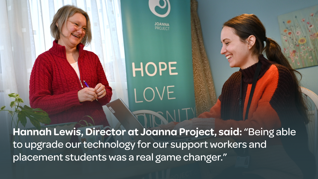 Hannah Lewis, Director at Joanna Project, said: 'Being able to upgrade our technology for our support workers and placement students was a real game changer'.