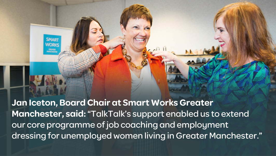 Jan Iceton, Board Chair at Smart Works Greater Manchester, said: 'TalkTalk's support enabled us to extend our core programme of job coaching and employment dressing for unemployed women living in Greater Manchester'.